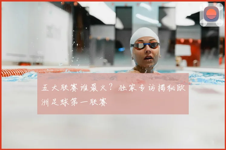 五大联赛谁最火?独家专访揭秘欧洲足球第一联赛