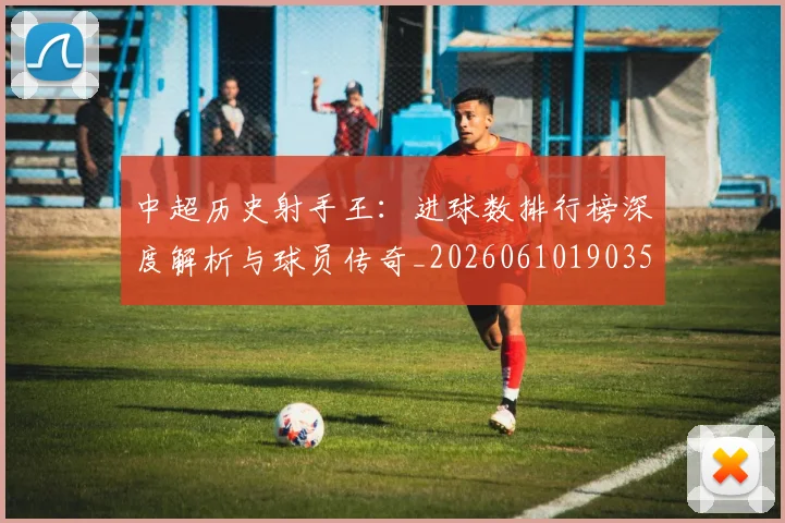 中超历史射手王:进球数排行榜深度解析与球员传奇_20260610190350