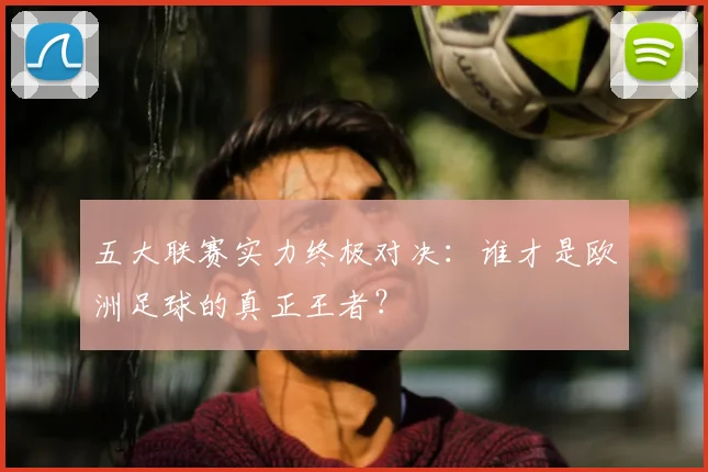 五大联赛实力终极对决：谁才是欧洲足球的真正王者？