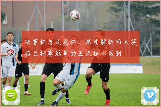 联赛杯与足总杯：深度解析两大英格兰杯赛冠军的五大核心区别