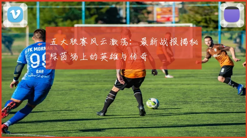 五大联赛风云激荡:最新战报揭秘绿茵场上的英雄与传奇