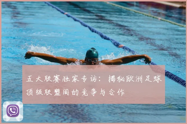 五大联赛独家专访:揭秘欧洲足球顶级联盟间的竞争与合作