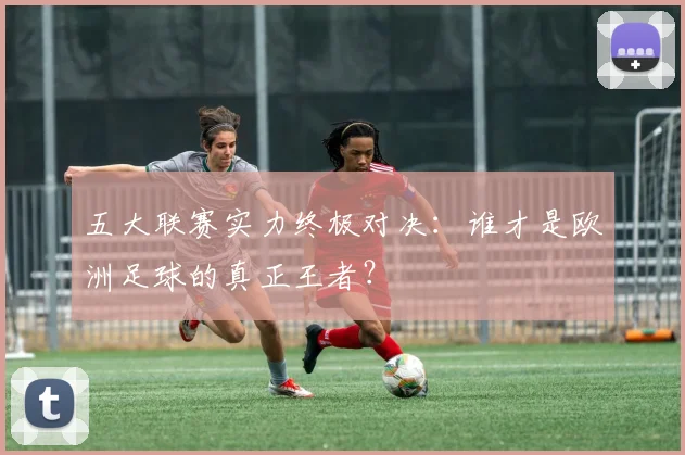 五大联赛实力终极对决:谁才是欧洲足球的真正王者?