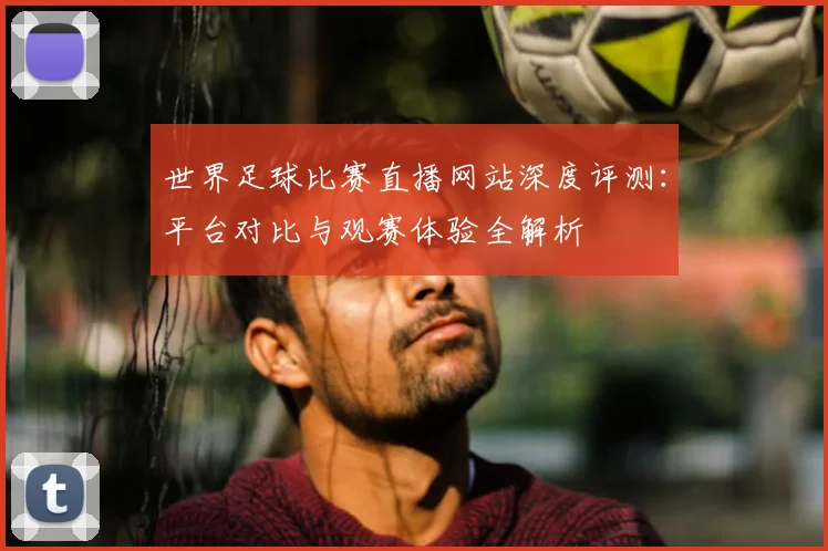 世界足球比赛直播网站深度评测：平台对比与观赛体验全解析